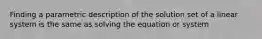 Finding a parametric description of the solution set of a linear system is the same as solving the equation or system