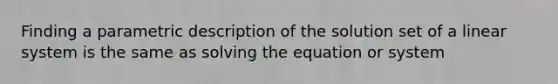 Finding a parametric description of the solution set of a linear system is the same as solving the equation or system