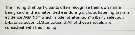 The finding that participants often recognize their own name being said in the unattended ear during dichotic listening tasks is evidence AGAINST which model of attention? a)Early selection b)Late selection c)Attenuation d)All of these models are consistent with this finding