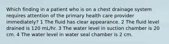 Which finding in a patient who is on a chest drainage system requires attention of the primary health care provider immediately? 1 The fluid has clear appearance. 2 The fluid level drained is 120 mL/hr. 3 The water level in suction chamber is 20 cm. 4 The water level in water seal chamber is 2 cm.