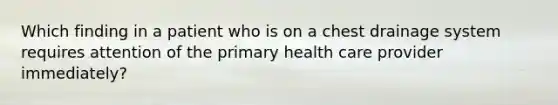 Which finding in a patient who is on a chest drainage system requires attention of the primary health care provider immediately?