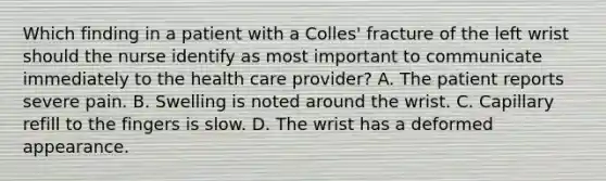 Which finding in a patient with a Colles' fracture of the left wrist should the nurse identify as most important to communicate immediately to the health care provider? A. The patient reports severe pain. B. Swelling is noted around the wrist. C. Capillary refill to the fingers is slow. D. The wrist has a deformed appearance.