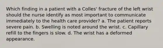 Which finding in a patient with a Colles' fracture of the left wrist should the nurse identify as most important to communicate immediately to the health care provider? a. The patient reports severe pain. b. Swelling is noted around the wrist. c. Capillary refill to the fingers is slow. d. The wrist has a deformed appearance.