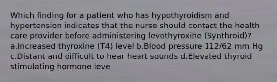 Which finding for a patient who has hypothyroidism and hypertension indicates that the nurse should contact the health care provider before administering levothyroxine (Synthroid)?a.Increased thyroxine (T4) level b.Blood pressure 112/62 mm Hg c.Distant and difficult to hear heart sounds d.Elevated thyroid stimulating hormone leve