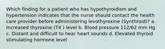 Which finding for a patient who has hypothyroidism and hypertension indicates that the nurse should contact the health care provider before administering levothyroxine (Synthroid)? a. Increased thyroxine (T4 ) level b. Blood pressure 112/62 mm Hg c. Distant and difficult to hear heart sounds d. Elevated thyroid stimulating hormone level