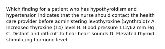 Which finding for a patient who has hypothyroidism and hypertension indicates that the nurse should contact the health care provider before administering levothyroxine (Synthroid)? A. Increased thyroxine (T4) level B. Blood pressure 112/62 mm Hg C. Distant and difficult to hear heart sounds D. Elevated thyroid stimulating hormone level