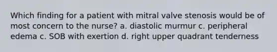 Which finding for a patient with mitral valve stenosis would be of most concern to the nurse? a. diastolic murmur c. peripheral edema c. SOB with exertion d. right upper quadrant tenderness