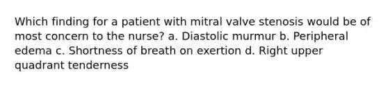 Which finding for a patient with mitral valve stenosis would be of most concern to the nurse? a. Diastolic murmur b. Peripheral edema c. Shortness of breath on exertion d. Right upper quadrant tenderness