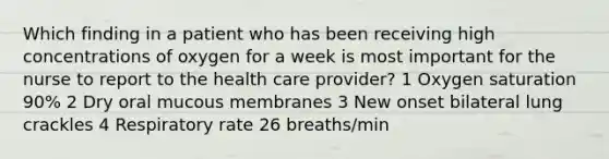 Which finding in a patient who has been receiving high concentrations of oxygen for a week is most important for the nurse to report to the health care provider? 1 Oxygen saturation 90% 2 Dry oral mucous membranes 3 New onset bilateral lung crackles 4 Respiratory rate 26 breaths/min