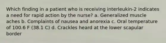 Which finding in a patient who is receiving interleukin-2 indicates a need for rapid action by the nurse? a. Generalized muscle aches b. Complaints of nausea and anorexia c. Oral temperature of 100.6 F (38.1 C) d. Crackles heard at the lower scapular border