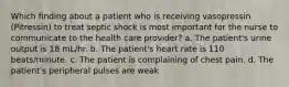 Which finding about a patient who is receiving vasopressin (Pitressin) to treat septic shock is most important for the nurse to communicate to the health care provider? a. The patient's urine output is 18 mL/hr. b. The patient's heart rate is 110 beats/minute. c. The patient is complaining of chest pain. d. The patient's peripheral pulses are weak