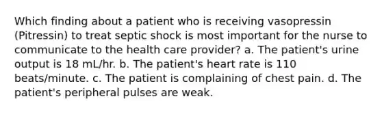 Which finding about a patient who is receiving vasopressin (Pitressin) to treat septic shock is most important for the nurse to communicate to the health care provider? a. The patient's urine output is 18 mL/hr. b. The patient's heart rate is 110 beats/minute. c. The patient is complaining of chest pain. d. The patient's peripheral pulses are weak.