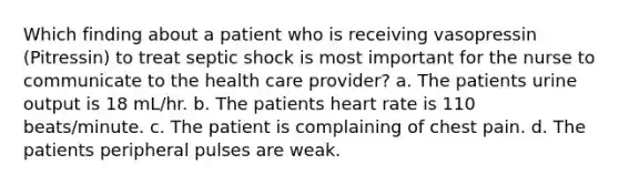 Which finding about a patient who is receiving vasopressin (Pitressin) to treat septic shock is most important for the nurse to communicate to the health care provider? a. The patients urine output is 18 mL/hr. b. The patients heart rate is 110 beats/minute. c. The patient is complaining of chest pain. d. The patients peripheral pulses are weak.