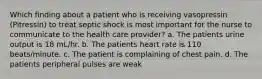 Which finding about a patient who is receiving vasopressin (Pitressin) to treat septic shock is most important for the nurse to communicate to the health care provider? a. The patients urine output is 18 mL/hr. b. The patients heart rate is 110 beats/minute. c. The patient is complaining of chest pain. d. The patients peripheral pulses are weak