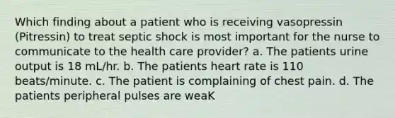 Which finding about a patient who is receiving vasopressin (Pitressin) to treat septic shock is most important for the nurse to communicate to the health care provider? a. The patients urine output is 18 mL/hr. b. The patients heart rate is 110 beats/minute. c. The patient is complaining of chest pain. d. The patients peripheral pulses are weaK