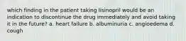 which finding in the patient taking lisinopril would be an indication to discontinue the drug immediately and avoid taking it in the future? a. heart failure b. albuminuria c. angioedema d. cough