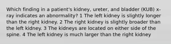 Which finding in a patient's kidney, ureter, and bladder (KUB) x-ray indicates an abnormality? 1 The left kidney is slightly longer than the right kidney. 2 The right kidney is slightly broader than the left kidney. 3 The kidneys are located on either side of the spine. 4 The left kidney is much larger than the right kidney