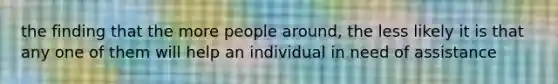 the finding that the more people around, the less likely it is that any one of them will help an individual in need of assistance