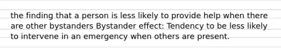 the finding that a person is less likely to provide help when there are other bystanders Bystander effect: Tendency to be less likely to intervene in an emergency when others are present.