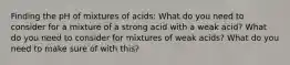 Finding the pH of mixtures of acids: What do you need to consider for a mixture of a strong acid with a weak acid? What do you need to consider for mixtures of weak acids? What do you need to make sure of with this?