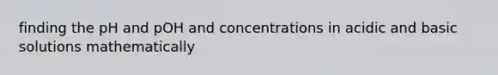 finding the pH and pOH and concentrations in acidic and basic solutions mathematically