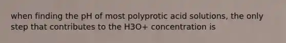 when finding the pH of most polyprotic acid solutions, the only step that contributes to the H3O+ concentration is