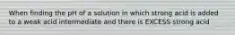 When finding the pH of a solution in which strong acid is added to a weak acid intermediate and there is EXCESS strong acid