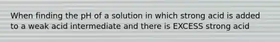 When finding the pH of a solution in which strong acid is added to a weak acid intermediate and there is EXCESS strong acid