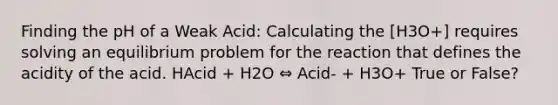 Finding the pH of a Weak Acid: Calculating the [H3O+] requires solving an equilibrium problem for the reaction that defines the acidity of the acid. HAcid + H2O ⇔ Acid- + H3O+ True or False?