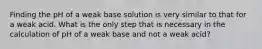 Finding the pH of a weak base solution is very similar to that for a weak acid. What is the only step that is necessary in the calculation of pH of a weak base and not a weak acid?