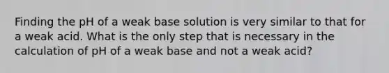 Finding the pH of a weak base solution is very similar to that for a weak acid. What is the only step that is necessary in the calculation of pH of a weak base and not a weak acid?