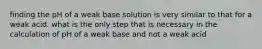 finding the pH of a weak base solution is very similar to that for a weak acid. what is the only step that is necessary in the calculation of pH of a weak base and not a weak acid