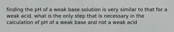 finding the pH of a weak base solution is very similar to that for a weak acid. what is the only step that is necessary in the calculation of pH of a weak base and not a weak acid