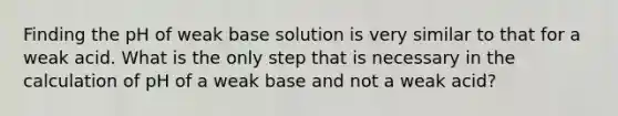 Finding the pH of weak base solution is very similar to that for a weak acid. What is the only step that is necessary in the calculation of pH of a weak base and not a weak acid?