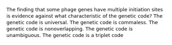 The finding that some phage genes have multiple initiation sites is evidence against what characteristic of the genetic code? The genetic code is universal. The genetic code is commaless. The genetic code is nonoverlapping. The genetic code is unambiguous. The genetic code is a triplet code