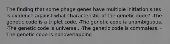 The finding that some phage genes have multiple initiation sites is evidence against what characteristic of the genetic code? -The genetic code is a triplet code. -The genetic code is unambiguous. -The genetic code is universal. -The genetic code is commaless. -The genetic code is nonoverlapping