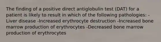 The finding of a positive direct antiglobulin test (DAT) for a patient is likely to result in which of the following pathologies: -Liver disease -Increased erythrocyte destruction -Increased bone marrow production of erythrocytes -Decreased bone marrow production of erythrocytes