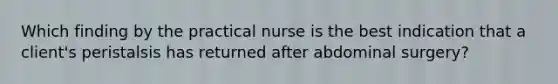 Which finding by the practical nurse is the best indication that a client's peristalsis has returned after abdominal surgery?