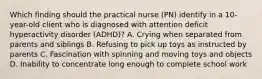 Which finding should the practical nurse (PN) identify in a 10-year-old client who is diagnosed with attention deficit hyperactivity disorder (ADHD)? A. Crying when separated from parents and siblings B. Refusing to pick up toys as instructed by parents C. Fascination with spinning and moving toys and objects D. Inability to concentrate long enough to complete school work