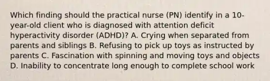 Which finding should the practical nurse (PN) identify in a 10-year-old client who is diagnosed with attention deficit hyperactivity disorder (ADHD)? A. Crying when separated from parents and siblings B. Refusing to pick up toys as instructed by parents C. Fascination with spinning and moving toys and objects D. Inability to concentrate long enough to complete school work