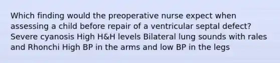 Which finding would the preoperative nurse expect when assessing a child before repair of a ventricular septal defect? Severe cyanosis High H&H levels Bilateral lung sounds with rales and Rhonchi High BP in the arms and low BP in the legs