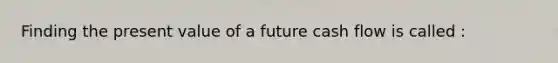 Finding the present value of a future cash flow is called :