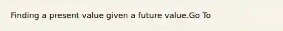 Finding a present value given a future value.Go To