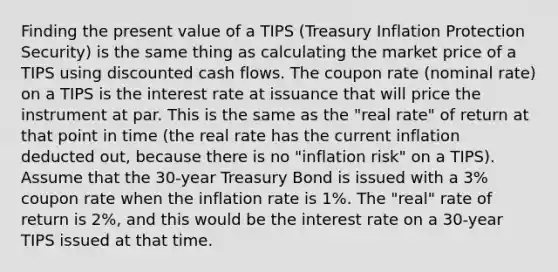 Finding the present value of a TIPS (Treasury Inflation Protection Security) is the same thing as calculating the market price of a TIPS using discounted cash flows. The coupon rate (nominal rate) on a TIPS is the interest rate at issuance that will price the instrument at par. This is the same as the "real rate" of return at that point in time (the real rate has the current inflation deducted out, because there is no "inflation risk" on a TIPS). Assume that the 30-year Treasury Bond is issued with a 3% coupon rate when the inflation rate is 1%. The "real" rate of return is 2%, and this would be the interest rate on a 30-year TIPS issued at that time.