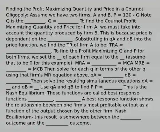 Finding the Profit Maximizing Quantity and Price in a Cournot Oligopoly: Assume we have two firms, A and B. P = 120 - Q Note Q is the _________. Q = _________ To find the Cournot Profit Maximizing Quantity and Price for firm A, we must take into account the quantity produced by firm B. This is because price is dependent on the ___________. Substituting in qA and qB into the price function, we find the TR of firm A to be: TRA = ____________________. To find the Profit Maximizing Q and P for both firms, we set the __ of each firm equal to the __ (assume that to be 0 for this example). MRA = ___________ = MCA MRB = _________ = MCB Then solve for each q in terms of the other q using that firm's MR equation above. qA = _________ qB = ___________Then solve the resulting simultaneous equations qA = __ and qB = __ Use qA and qB to find P P = ________ This is the Nash Equilibrium. These functions are called best response functions ___________, ___________ A best response function shows the relationship between one firm's most profitable output as a function of the output chosen by the other firm. Nash Equilibrium- this result is somewhere between the _________ outcome and the __________ outcome.