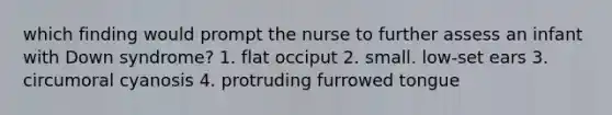 which finding would prompt the nurse to further assess an infant with Down syndrome? 1. flat occiput 2. small. low-set ears 3. circumoral cyanosis 4. protruding furrowed tongue