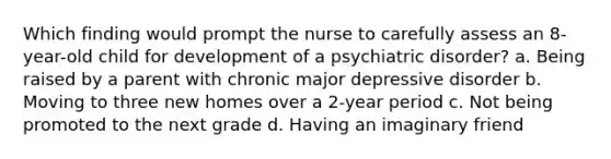 Which finding would prompt the nurse to carefully assess an 8-year-old child for development of a psychiatric disorder? a. Being raised by a parent with chronic major depressive disorder b. Moving to three new homes over a 2-year period c. Not being promoted to the next grade d. Having an imaginary friend