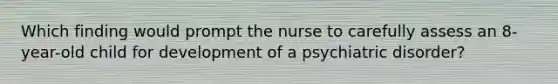 Which finding would prompt the nurse to carefully assess an 8-year-old child for development of a psychiatric disorder?