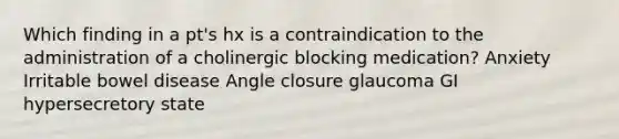 Which finding in a pt's hx is a contraindication to the administration of a cholinergic blocking medication? Anxiety Irritable bowel disease Angle closure glaucoma GI hypersecretory state