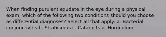 When finding purulent exudate in the eye during a physical exam, which of the following two conditions should you choose as differential diagnoses? Select all that apply: a. Bacterial conjunctivitis b. Strabismus c. Cataracts d. Hordeolum